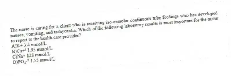 The nurse is caring for a client who is receiving iso-osmolar continuous tube feedings who has developed nausea, vomiting, and tachycardia. Which of the following laboratory results is most important for the nurse to report to the health care provider?
A)K+ 3.4 mmol/L
B)Ca+² 1.95 mmol/L
C)Na+ 128 mmol/L
D)PO<sub>4</sub>-³ 1.55 mmol/L