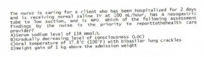 The nurse is caring for a client who has been hospitalized for 2 days and is receiving normal saline IV at 100 mL/hour, has a nasogastric tube to low suction, and is NPO. Which of the following assessment findings by the nurse is the priority to reporttothehealth care provider?
A)Serum sodium level of 138 mmol/L
B)Gradually decreasing level of consciousness (LOC)
C)Oral temperature of 37.8°C (100°F) with bibasilar lung crackles
D)Weight gain of 1 kg above the admission weight