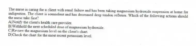 The nurse is caring for a client with renal failure and has been taking magnesium hydroxide suspension at home for indigestion. The client is somnolent and has decreased deep tendon reflexes. Which of the following actions should the nurse take first?
A)Notify the client's health care provider.
B)Withhold the next scheduled dose of magnesium hydroxide.
C)Review the magnesium level on the client's chart.
D)Check the chart for the most recent potassium level.