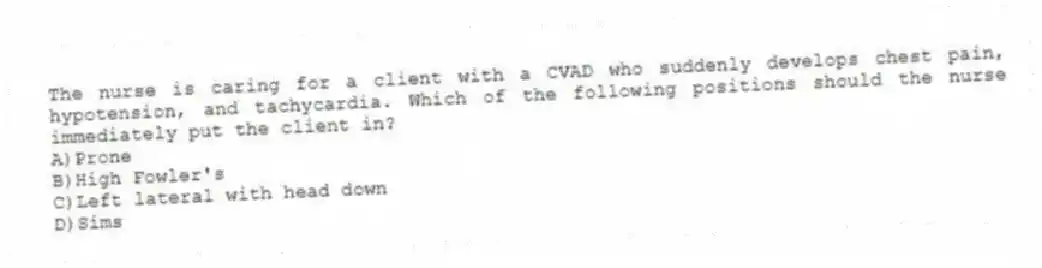 The nurse is caring for a client with a CVAD who suddenly develops chest pain, hypotension, and tachycardia. Which of the following positions should the nurse immediately put the client in?
A)Prone
B)High Fowler's
C)Left lateral with head down
D)Sims