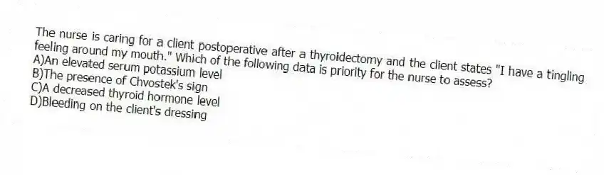The nurse is caring for a client postoperative after a thyroidectomy and the client states "I have a tingling feeling around my mouth." Which of the following data is priority for the nurse to assess?
A)An elevated serum potassium level
B)The presence of Chvostek's sign
C)A decreased thyroid hormone level
D)Bleeding on the client's dressing
