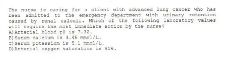 The nurse is caring for a client with advanced lung cancer who has been admitted to the emergency department with urinary retention caused by renal calculi. Which of the following laboratory values will require the most immediate action by the nurse?
A)Arterial blood pH is 7.32.
B)Serum calcium is 3.45 mmol/L.
C)Serum potassium is 5.1 mmol/L.
D)Arterial oxygen saturation is 91%.