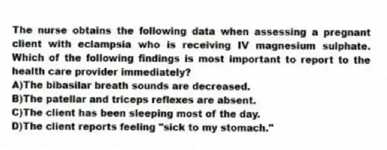 The nurse obtains the following data when assessing a pregnant client with eclampsia who is receiving IV magnesium sulphate. Which of the following findings is most important to report to the health care provider immediately?
A)The bibasilar breath sounds are decreased.
B)The patellar and triceps reflexes are absent.
C)The client has been sleeping most of the day.
D)The client reports feeling "sick to my stomach."