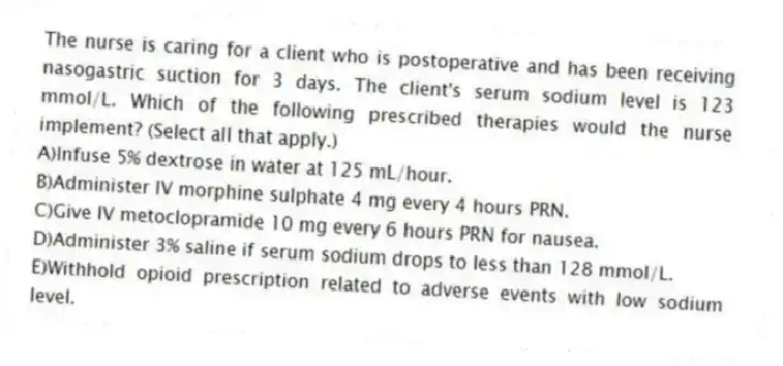The nurse is caring for a client who is postoperative and has been receiving nasogastric suction for 3 days. The client's serum sodium level is 123 mmol/L. Which of the following prescribed therapies would the nurse implement? (Select all that apply.)
A)Infuse 5% dextrose in water at 125 mL/hour.
B)Administer IV morphine sulphate 4 mg every 4 hours PRN.
C)Give IV metoclopramide 10 mg every 6 hours PRN for nausea.
D)Administer 3% saline if serum sodium drops to less than 128 mmol/L.
E)Withhold opioid prescription related to adverse events with low sodium level.
