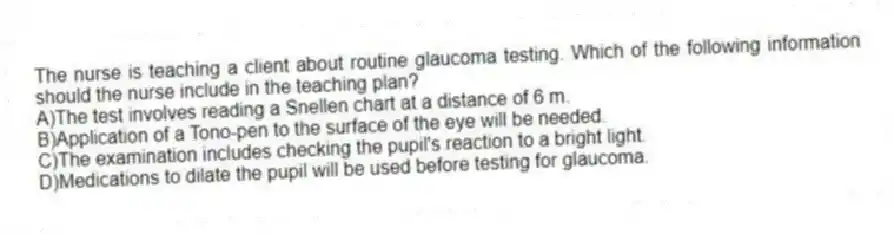 The nurse is teaching a client about routine glaucoma testing. Which of the following information should the nurse include in the teaching plan?
A)The test involves reading a Snellen chart at a distance of 6 m.
B)Application of a Tono-pen to the surface of the eye will be needed.
C)The examination includes checking the pupil's reaction to a bright light.
D)Medications to dilate the pupil will be used before testing for glaucoma.