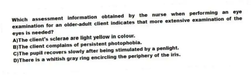 Which assessment information obtained by the nurse when performing an eye examination for an older-adult client indicates that more extensive examination of the eyes is needed?
A)The client's sclerae are light yellow in colour.
B)The client complains of persistent photophobia.
C)The pupil recovers slowly after being stimulated by a penlight.
D)There is a whitish gray ring encircling the periphery of the iris.