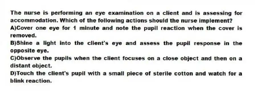 The nurse is performing an eye examination on a client and is assessing for accommodation. Which of the following actions should the nurse implement?
A)Cover one eye for 1 minute and note the pupil reaction when the cover is removed.
B)Shine a light into the client's eye and assess the pupil response in the opposite eye.
C)Observe the pupils when the client focuses on a close object and then on a distant object.
D)Touch the client's pupil with a small piece of sterile cotton and watch for a blink reaction.