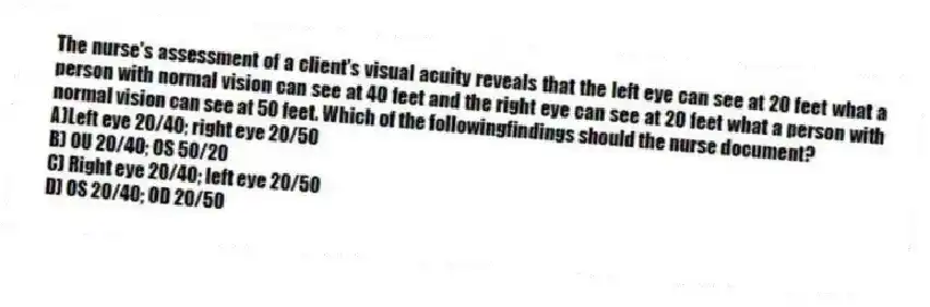 The nurse's assessment of a client's visual acuity reveals that the left eye can see at 20 feet what a person with normal vision can see at 40 feet and the right eye can see at 20 feet what a person with normal vision can see at 50 feet. Which of the followingfindings should the nurse document?
A)Left eye 20/40; right eye 20/50
B) OU 20/40; OS 50/20
C) Right eye 20/40; left eye 20/50
D) OS 20/40; OD 20/50
