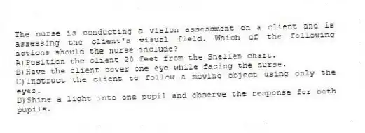 The nurse is conducting a vision assessment on a client and is assessing the client's visual field. Which of the following actions should the nurse include?
A)Position the client 20 feet from the Snellen chart.
B)Have the client cover one eye while facing the nurse.
C)Instruct the client to follow a moving object using only the eyes.
D)Shine a light into one pupil and observe the response for both pupils.