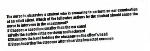 The nurse is observing a student who is preparing to perform an ear examination of an adult client. Which of the following actions by the student should cause the nurse to intervene in the assessment?
A)Chooses a speculum smaller than the ear canal
B)Pulls the auricle of the ear down and backward
C)Stabilizes the hand holding the otoscope on the client's head
D)Stops inserting the otoscope after observing impacted cerumen