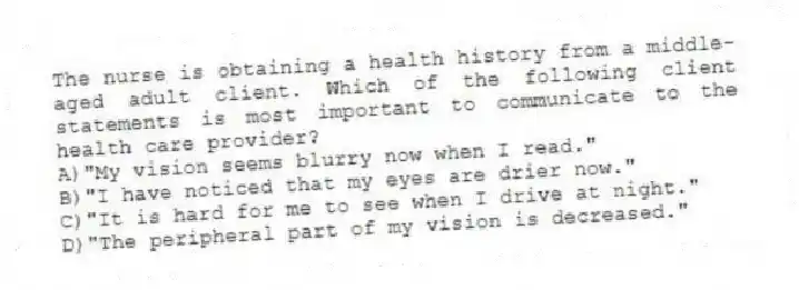 The nurse is obtaining a health history from a middle-aged adult client. Which of the following client statements is most important to communicate to the health care provider?
A)"My vision seems blurry now when I read."
B)"I have noticed that my eyes are drier now."
C)"It is hard for me to see when I drive at night."
D)"The peripheral part of my vision is decreased."