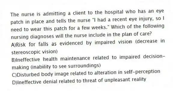 The nurse is admitting a client to the hospital who has an eye patch in place and tells the nurse "I had a recent eye injury, so I need to wear this patch for a few weeks." Which of the following nursing diagnoses will the nurse include in the plan of care?
A)Risk for falls as evidenced by impaired vision (decrease in stereoscopic vision)
B)Ineffective health maintenance related to impaired decision-making (inability to see surroundings)
C)Disturbed body image related to alteration in self-perception
D)Ineffective denial related to threat of unpleasant reality