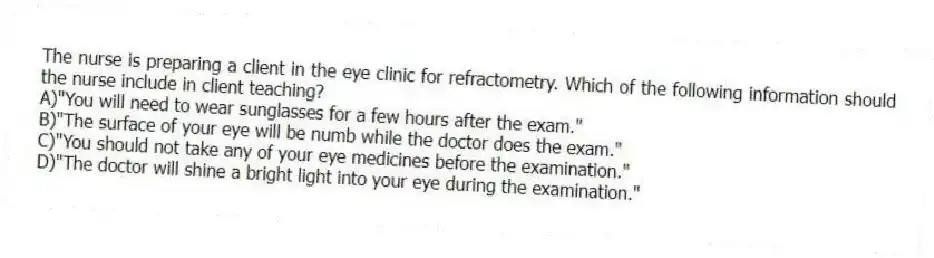 The nurse is preparing a client in the eye clinic for refractometry. Which of the following information should the nurse include in client teaching?
A)"You will need to wear sunglasses for a few hours after the exam."
B)"The surface of your eye will be numb while the doctor does the exam."
C)"You should not take any of your eye medicines before the examination."
D)"The doctor will shine a bright light into your eye during the examination."