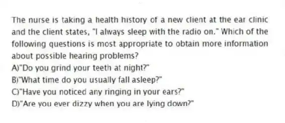 The nurse is taking a health history of a new client at the ear clinic and the client states, "I always sleep with the radio on." Which of the following questions is most appropriate to obtain more information about possible hearing problems?
A)"Do you grind your teeth at night?"
B)"What time do you usually fall asleep?"
C)"Have you noticed any ringing in your ears?"
D)"Are you ever dizzy when you are lying down?"