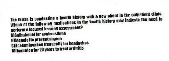 The nurse is conducting a health history with a new client in the outpatient clinic. Which of the following medications in the health history may indicate the need to perform a focused hearing assessment?
A)Salbutamol for acute asthma
B)Atenolol to prevent angina
C)Acetaminophen frequently for headaches
D)Ibuprofen for 20 years to treat arthritis
