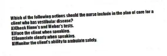 Which of the following actions should the nurse include in the plan of care for a client who has vestibular disease?
A)Check Rinne's and Weber's tests.
B)Face the client when speaking.
C)Enunciate clearly when speaking.
D)Monitor the client's ability to ambulate safely.