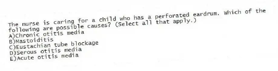 The nurse is caring for a child who has a perforated eardrum. Which of the following are possible causes? (Select all that apply.)
A)Chronic otitis media
B)Mastoiditis
C)Eustachian tube blockage
D)Serous otitis media
E)Acute otitis media