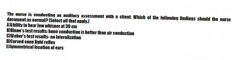 The nurse is conducting an auditory assessment with a client. Which of the following findings should the nurse document as normal? (Select all that apply.)
A)Ability to hear low whisper at 30 cm
B)Rinne's test results: bone conduction is better than air conduction
C)Weber's test results- no lateralization
D)Curved cone light reflex
E)Symmetrical location of ears