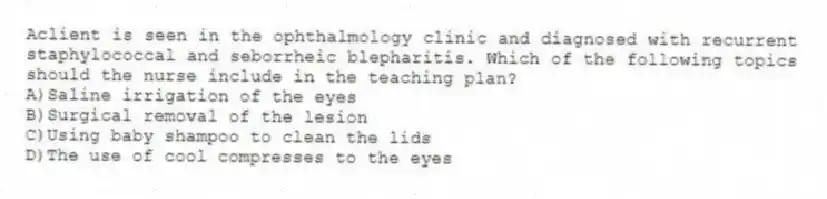 Aclient is seen in the ophthalmology clinic and diagnosed with recurrent staphylococcal and seborrheic blepharitis. Which of the following topics should the nurse include in the teaching plan?
A)Saline irrigation of the eyes
B)Surgical removal of the lesion
C)Using baby shampoo to clean the lids
D)The use of cool compresses to the eyes
