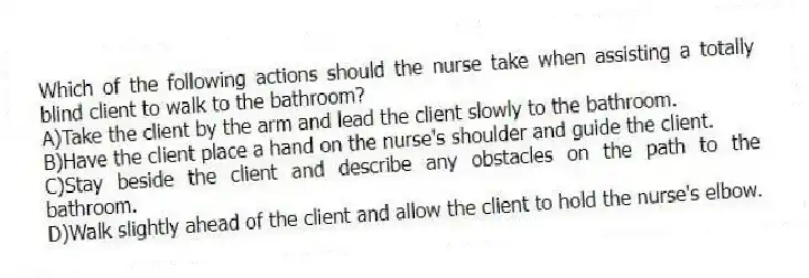 Which of the following actions should the nurse take when assisting a totally blind client to walk to the bathroom?
A)Take the client by the arm and lead the client slowly to the bathroom.
B)Have the client place a hand on the nurse's shoulder and guide the client.
C)Stay beside the client and describe any obstacles on the path to the bathroom.
D)Walk slightly ahead of the client and allow the client to hold the nurse's elbow.