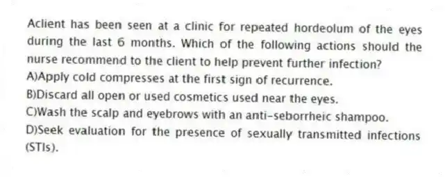Aclient has been seen at a clinic for repeated hordeolum of the eyes during the last 6 months. Which of the following actions should the nurse recommend to the client to help prevent further infection?
A)Apply cold compresses at the first sign of recurrence.
B)Discard all open or used cosmetics used near the eyes.
C)Wash the scalp and eyebrows with an anti-seborrheic shampoo.
D)Seek evaluation for the presence of sexually transmitted infections (STIs).