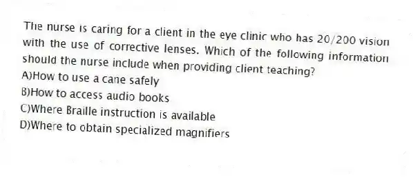 The nurse is caring for a client in the eye clinic who has 20/200 vision with the use of corrective lenses. Which of the following information should the nurse include when providing client teaching?
A)How to use a cane safely
B)How to access audio books
C)Where Braille instruction is available
D)Where to obtain specialized magnifiers