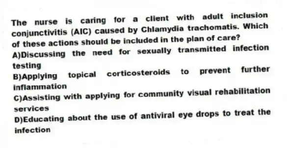 The nurse is caring for a client with adult inclusion conjunctivitis (AIC) caused by Chlamydia trachomatis. Which of these actions should be included in the plan of care?
A)Discussing the need for sexually transmitted infection testing
B)Applying topical corticosteroids to prevent further inflammation
C)Assisting with applying for community visual rehabilitation services
D)Educating about the use of antiviral eye drops to treat the infection