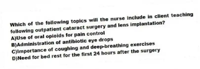 Which of the following topics will the nurse include in client teaching following outpatient cataract surgery and lens implantation?
A)Use of oral opioids for pain control
B)Administration of antibiotic eye drops
C)Importance of coughing and deep-breathing exercises
D)Need for bed rest for the first 24 hours after the surgery