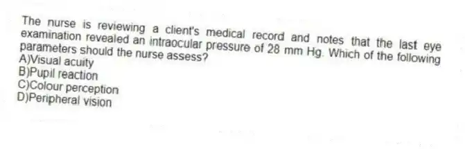 The nurse is reviewing a client's medical record and notes that the last eye examination revealed an intraocular pressure of 28 mm Hg. Which of the following parameters should the nurse assess?
A)Visual acuity
B)Pupil reaction
C)Colour perception
D)Peripheral vision