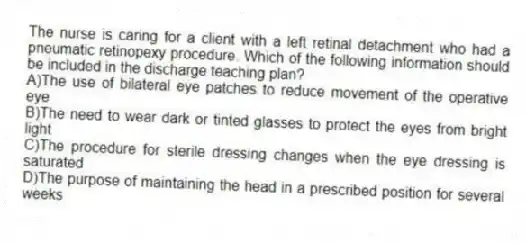 The nurse is caring for a client with a left retinal detachment who had a pneumatic retinopexy procedure. Which of the following information should be included in the discharge teaching plan?
A)The use of bilateral eye patches to reduce movement of the operative eye
B)The need to wear dark or tinted glasses to protect the eyes from bright light
C)The procedure for sterile dressing changes when the eye dressing is saturated
D)The purpose of maintaining the head in a prescribed position for several weeks