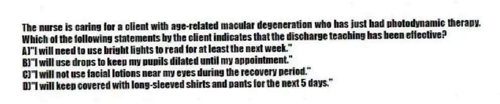The nurse is caring for a client with age-related macular degeneration who has just had photodynamic therapy. Which of the following statements by the client indicates that the discharge teaching has been effective?
A)"I will need to use bright lights to read for at least the next week."
B)"I will use drops to keep my pupils dilated until my appointment."
C)"I will not use facial lotions near my eyes during the recovery period."
D)"I will keep covered with long-sleeved shirts and pants for the next 5 days."