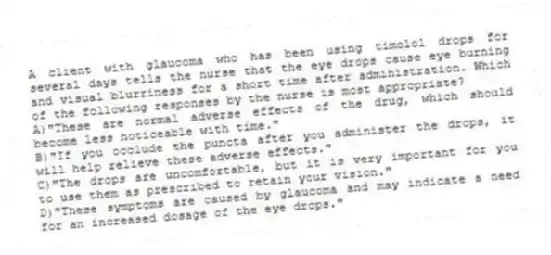 A client with glaucoma who has been using timolol drops for several days tells the nurse that the eye drops cause eye burning and visual blurriness for a short time after administration. Which of the following responses by the nurse is most appropriate?
A)"These are normal adverse effects of the drug, which should become less noticeable with time."
B)"If you occlude the puncta after you administer the drops, it will help relieve these adverse effects."
C)"The drops are uncomfortable, but it is very important for you to use them as prescribed to retain your vision."
D)"These symptoms are caused by glaucoma and may indicate a need for an increased dosage of the eye drops."