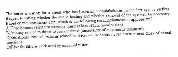 The nurse is caring for a client who has bacterial endophthalmitis in the left eye, is restless, frequently asking whether the eye is healing and whether removal of the eye will be necessary. Based on the assessment data, which of the following nursingdiagnoses is appropriate?
A)Hopelessness related to stressors (current loss of functional vision)
B)Anxiety related to threat to current status (uncertainty of outcome of treatment)
C)Situational low self-esteem related to decrease in control over environment (loss of visual function)
D)Risk for falls as evidenced by impaired vision
