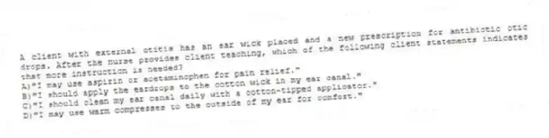 A client with external otitis has an ear wick placed and a new prescription for antibiotic otic drops. After the nurse provides client teaching, which of the following client statements indicates that more instruction is needed?
A)"I may use aspirin or acetaminophen for pain relief."
B)"I should apply the eardrops to the cotton wick in my ear canal."
C)"I should clean my ear canal daily with a cotton-tipped applicator."
D)"I may use warm compresses to the outside of my ear for comfort."