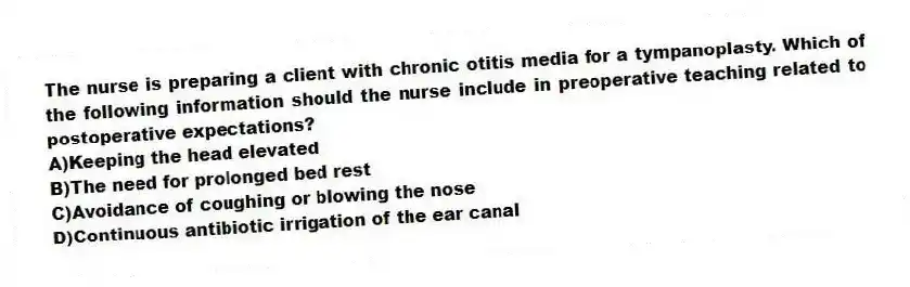 The nurse is preparing a client with chronic otitis media for a tympanoplasty. Which of the following information should the nurse include in preoperative teaching related to postoperative expectations?
A)Keeping the head elevated
B)The need for prolonged bed rest
C)Avoidance of coughing or blowing the nose
D)Continuous antibiotic irrigation of the ear canal