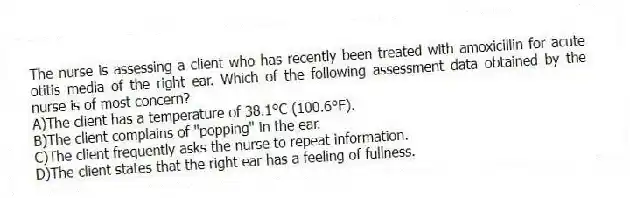 The nurse is assessing a client who has recently been treated with amoxicillin for acute otitis media of the right ear. Which of the following assessment data obtained by the nurse is of most concern?
A)The client has a temperature of 38.1°C (100.6°F).
B)The client complains of "popping" in the ear.
C)The client frequently asks the nurse to repeat information.
D)The client states that the right ear has a feeling of fullness.