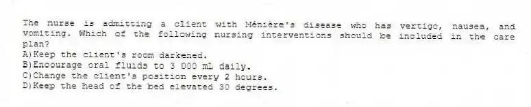 The nurse is admitting a client with Ménière's disease who has vertigo, nausea, and vomiting. Which of the following nursing interventions should be included in the care plan?
A)Keep the client's room darkened.
B)Encourage oral fluids to 3 000 mL daily.
C)Change the client's position every 2 hours.
D)Keep the head of the bed elevated 30 degrees.
