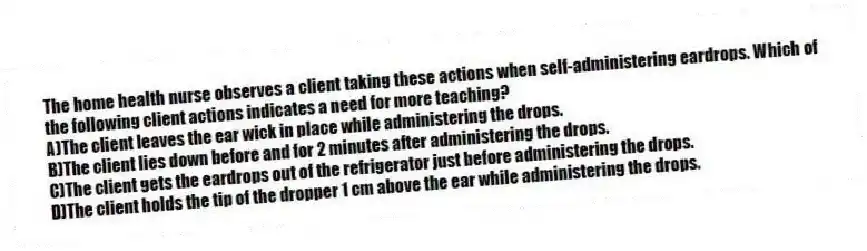 The home health nurse observes a client taking these actions when self-administering eardrops. Which of the following client actions indicates a need for more teaching?
A)The client leaves the ear wick in place while administering the drops.
B)The client lies down before and for 2 minutes after administering the drops.
C)The client gets the eardrops out of the refrigerator just before administering the drops.
D)The client holds the tip of the dropper 1 cm above the ear while administering the drops.