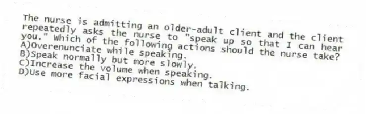 The nurse is admitting an older-adult client and the client repeatedly asks the nurse to "speak up so that I can hear you." Which of the following actions should the nurse take?
A)Overenunciate while speaking.
B)Speak normally but more slowly.
C)Increase the volume when speaking.
D)Use more facial expressions when talking.