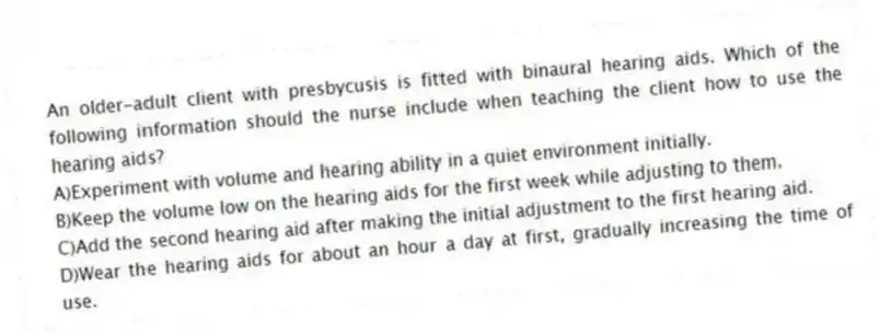 An older-adult client with presbycusis is fitted with binaural hearing aids. Which of the following information should the nurse include when teaching the client how to use the hearing aids?
A)Experiment with volume and hearing ability in a quiet environment initially.
B)Keep the volume low on the hearing aids for the first week while adjusting to them.
C)Add the second hearing aid after making the initial adjustment to the first hearing aid.
D)Wear the hearing aids for about an hour a day at first, gradually increasing the time of use.