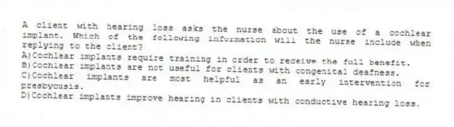 A client with hearing loss asks the nurse about the use of a cochlear implant. Which of the following information will the nurse include when replying to the client?
A)Cochlear implants require training in order to receive the full benefit.
B)Cochlear implants are not useful for clients with congenital deafness.
C)Cochlear implants are most helpful as an early intervention for presbycusis.
D)Cochlear implants improve hearing in clients with conductive hearing loss.