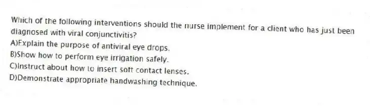 Which of the following interventions should the nurse implement for a client who has just been diagnosed with viral conjunctivitis?
A)Explain the purpose of antiviral eye drops.
B)Show how to perform eye irrigation safely.
C)Instruct about how to insert soft contact lenses.
D)Demonstrate appropriate handwashing technique.