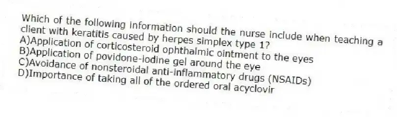 Which of the following information should the nurse include when teaching a client with keratitis caused by herpes simplex type 1?
A)Application of corticosteroid ophthalmic ointment to the eyes
B)Application of povidone-iodine gel around the eye
C)Avoidance of nonsteroidal anti-inflammatory drugs (NSAIDs)
D)Importance of taking all of the ordered oral acyclovir