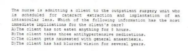 The nurse is admitting a client to the outpatient surgery unit who is scheduled for cataract extraction and implantation of an intraocular lens. Which of the following information has the most immediate implications for the client's care?
A)The client has not eaten anything for 8 hours.
B)The client takes three antihypertensive medications.
C)The client gets nauseated with general anaesthesia.
D)The client has had blurred vision for several years.