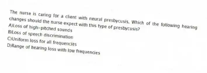 The nurse is caring for a client with neural presbycusis. Which of the following hearing changes should the nurse expect with this type of presbycusis?
A)Loss of high-pitched sounds
B)Loss of speech discrimination
C)Uniform loss for all frequencies
D)Range of hearing loss with low frequencies