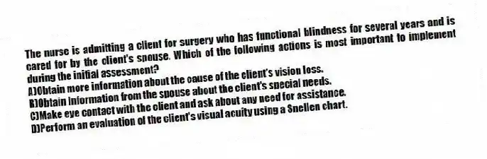 The nurse is admitting a client for surgery who has functional blindness for several years and is cared for by the client's spouse. Which of the following actions is most important to implement during the initial assessment?
A)Obtain more information about the cause of the client's vision loss.
B)Obtain information from the spouse about the client's special needs.
C)Make eye contact with the client and ask about any need for assistance.
D)Perform an evaluation of the client's visual acuity using a Snellen chart.