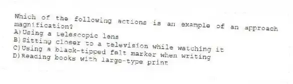 Which of the following actions is an example of an approach magnification?
A)Using a telescopic lens
B)Sitting closer to a television while watching it
C)Using a black-tipped felt marker when writing
D)Reading books with large-type print