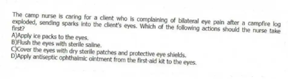 The camp nurse is caring for a client who is complaining of bilateral eye pain after a campfire log exploded, sending sparks into the client's eyes. Which of the following actions should the nurse take first?
A)Apply ice packs to the eyes.
B)Flush the eyes with sterile saline.
C)Cover the eyes with dry sterile patches and protective eye shields.
D)Apply antiseptic ophthalmic ointment from the first-aid kit to the eyes.