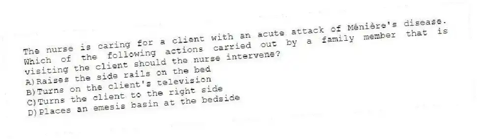 The nurse is caring for a client with an acute attack of Ménière's disease. Which of the following actions carried out by a family member that is visiting the client should the nurse intervene?
A)Raises the side rails on the bed
B)Turns on the client's television
C)Turns the client to the right side
D)Places an emesis basin at the bedside