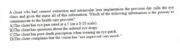 A client who had cataract extraction and intraocular lens implantation the previous day calls the eye clinic and gives the nurse all of this information. Which of the following information is the priority to communicate to the health care provider?
A)The client has eye pain rated at a 5 (on a 0-10 scale).
B)The client has questions about the ordered eye drops.
C)The client has poor depth perception when wearing an eye patch.
D)The client complains that the vision has "not improved very much."